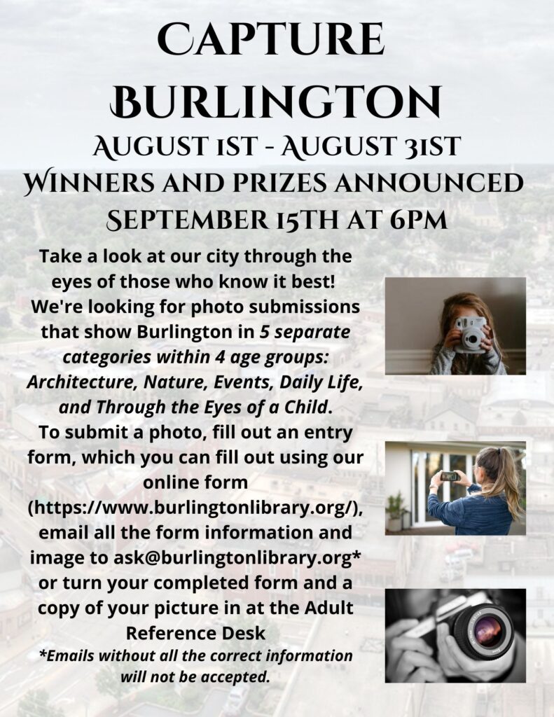 Capture Burlington August 1st - August 31st. Winners and prizes announced September 15th at 6pm.
Take a look at our city through the eyes of those who know it best! We're looking for photo submissions that show Burlington in 5 separate categories within 4 age groups.  Architecture, Nature, Events, Daily Life, and Through the Eyes of a Child. To submit a photo, fill out an entry form which you can fill out using our online form, email all the form information and images to ask@burlingtonlibrary.org or turn your completed form and a copy of your picture in at the Adult Reference Desk.  (Emails with the correct information will not be accepted.)