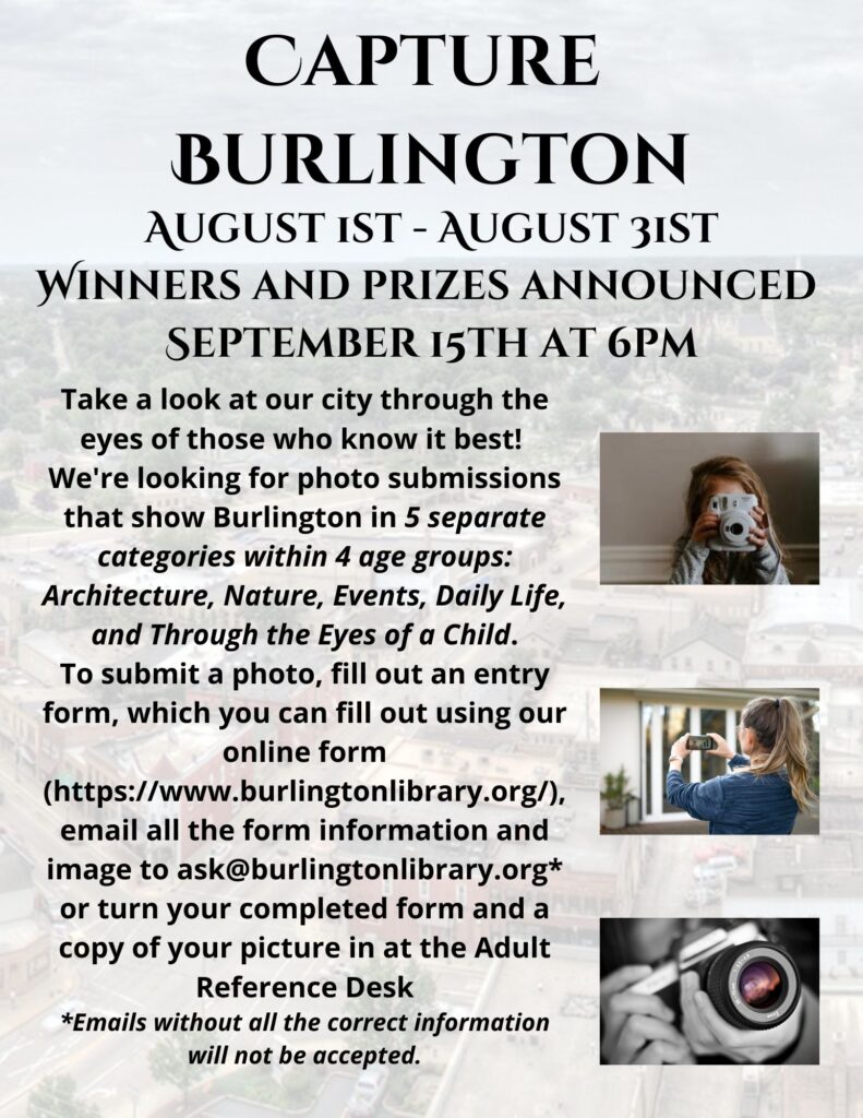 Capture Burlington August 1st - August 31st. Winners and prizes announced September 15th at 6pm.
Take a look at our city through the eyes of those who know it best! We're looking for photo submissions that show Burlington in 5 separate categories within 4 age groups. Architecture, Nature, Events, Daily Life, and Through the Eyes of a Child. To submit a photo, fill out an entry form which you can fill out using our online form, email all the form information and images to ask@burlingtonlibrary.org or turn your completed form and a copy of your picture in at the Adult Reference Desk. (Emails with the correct information will not be accepted.)